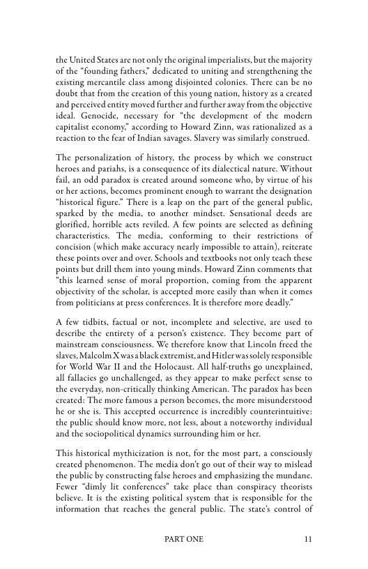the United States are not only the original imperialists, bur the majority
of the “founding fathers. dedicated to uniting and strengthening the
existing mercantile class among disjointed colonies. There can be no
doube that from the creation of this young nation, history as a created
and perceived entity moved further and further away from the objective
ideal. Genocide, necessary for “the development of the modern
capitalist economy.” according to Howard Zinn, was rationalized as a
reaction to the feat of Indian savages, Slavery was similarly construed.

‘The personalization of history, the process by which we construct
heroes and pariahs, is a consequence ofits dialectical nature. Without
fail, an odd paradox is created around someone who, by virtue of his
‘rer actions, becomes prominent enough to warrant the designation
“historical figure.” There is a leap on the part of the general public,
sparked by the media, to another mindset. Sensational deeds are
glorified, horrible acts reviled. A few points are selected as defining
characteristics. The media, conforming to their restrictions of
concision (which make accuracy nearly impossible to attain), reiterate
these points over and over. Schools and textbooks not only teach these
points but drill chem into young minds, Howard Zinn comments that
“this learned sense of moral proportion, coming from the apparent
objectivity of the scholar, is accepted more easily than when it comes
from politicians at press conferences. I is therefore more deadly”

‘A few tidbits, factual or not, incomplete and selective, are used to
describe the entirety of a person’s existence. They become part of
mainstream consciousness. We therefore know that Lincoln freed the
slaves, Malcolm X wasa blackextremist,and Hitler wassolely responsible
for World War II and the Holocaust. All half-truths go unexplained,
all fallacies go unchallenged, as they appear to make perfect sense to
the everyday, non-critically thinking American, The paradox has been
created: The more famous a person becomes, the more misunderstood
he or she is. This accepted occurrence is incredibly counterintuitive:
the public should know more, not less, about a noteworthy individual
and the sociopolitical dynamics surrounding him or her.

‘This historical mythicization is not, for the most part, a consciously
created phenomenon. The media don't go out of their way to mislead
the public by constructing false heroes and emphasizing the mundane,
Fewer “dimly lit conferences” take place than conspiracy theorists
believe. It is the existing political system that is responsible for the
information that reaches the general public. The state's control of

PART ONE. n
